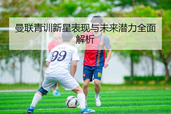 曼联青训新星表现与未来潜力全面解析